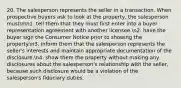 20. The salesperson represents the seller in a transaction. When prospective buyers ask to look at the property, the salesperson mustnn1. tell them that they must first enter into a buyer representation agreement with another licensee.n2. have the buyer sign the Consumer Notice prior to showing the property.n3. inform them that the salesperson represents the seller's interests and maintain appropriate documentation of the disclosure.n4. show them the property without making any disclosures about the salesperson's relationship with the seller, because such disclosure would be a violation of the salesperson's fiduciary duties.