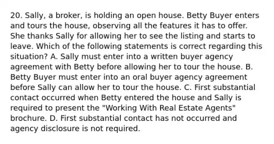 20. Sally, a broker, is holding an open house. Betty Buyer enters and tours the house, observing all the features it has to offer. She thanks Sally for allowing her to see the listing and starts to leave. Which of the following statements is correct regarding this situation? A. Sally must enter into a written buyer agency agreement with Betty before allowing her to tour the house. B. Betty Buyer must enter into an oral buyer agency agreement before Sally can allow her to tour the house. C. First substantial contact occurred when Betty entered the house and Sally is required to present the "Working With Real Estate Agents" brochure. D. First substantial contact has not occurred and agency disclosure is not required.