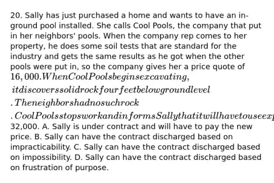 20. Sally has just purchased a home and wants to have an in-ground pool installed. She calls Cool Pools, the company that put in her neighbors' pools. When the company rep comes to her property, he does some soil tests that are standard for the industry and gets the same results as he got when the other pools were put in, so the company gives her a price quote of 16,000. When Cool Pools begins excavating, it discovers solid rock four feet below ground level. The neighbors had no such rock. Cool Pools stops work and informs Sally that it will have to use explosives to remove the rock and the cost of the pool will now be32,000. A. Sally is under contract and will have to pay the new price. B. Sally can have the contract discharged based on impracticability. C. Sally can have the contract discharged based on impossibility. D. Sally can have the contract discharged based on frustration of purpose.