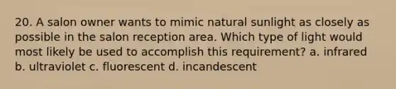20. A salon owner wants to mimic natural sunlight as closely as possible in the salon reception area. Which type of light would most likely be used to accomplish this requirement? a. infrared b. ultraviolet c. fluorescent d. incandescent