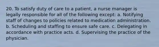 20. To satisfy duty of care to a patient, a nurse manager is legally responsible for all of the following except: a. Notifying staff of changes to policies related to medication administration. b. Scheduling and staffing to ensure safe care. c. Delegating in accordance with practice acts. d. Supervising the practice of the physician.