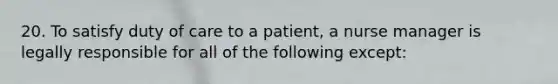 20. To satisfy duty of care to a patient, a nurse manager is legally responsible for all of the following except: