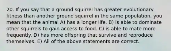 20. If you say that a ground squirrel has greater evolutionary fitness than another ground squirrel in the same population, you mean that the animal A) has a longer life. B) is able to dominate other squirrels to gain access to food. C) is able to mate more frequently. D) has more offspring that survive and reproduce themselves. E) All of the above statements are correct.