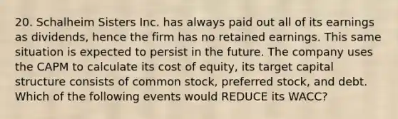 20. Schalheim Sisters Inc. has always paid out all of its earnings as dividends, hence the firm has no retained earnings. This same situation is expected to persist in the future. The company uses the CAPM to calculate its cost of equity, its target capital structure consists of common stock, preferred stock, and debt. Which of the following events would REDUCE its WACC?