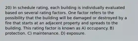 20) In schedule rating, each building is individually evaluated based on several rating factors. One factor refers to the possibility that the building will be damaged or destroyed by a fire that starts at an adjacent property and spreads to the building. This rating factor is known as A) occupancy. B) protection. C) maintenance. D) exposure.