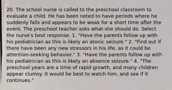 20. The school nurse is called to the preschool classroom to evaluate a child. He has been noted to have periods where he suddenly falls and appears to be weak for a short time after the event. The preschool teacher asks what she should do. Select the nurse's best response. 1. "Have the parents follow up with his pediatrician as this is likely an atonic seizure." 2. "Find out if there have been any new stressors in his life, as it could be attention-seeking behavior." 3. "Have the parents follow up with his pediatrician as this is likely an absence seizure." 4. "The preschool years are a time of rapid growth, and many children appear clumsy. It would be best to watch him, and see if it continues."