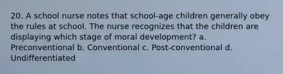 20. A school nurse notes that school-age children generally obey the rules at school. The nurse recognizes that the children are displaying which stage of moral development? a. Preconventional b. Conventional c. Post-conventional d. Undifferentiated