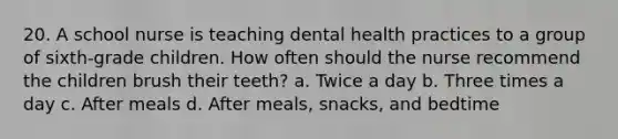 20. A school nurse is teaching dental health practices to a group of sixth-grade children. How often should the nurse recommend the children brush their teeth? a. Twice a day b. Three times a day c. After meals d. After meals, snacks, and bedtime