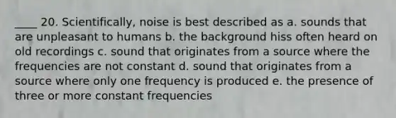 ____ 20. Scientifically, noise is best described as a. sounds that are unpleasant to humans b. the background hiss often heard on old recordings c. sound that originates from a source where the frequencies are not constant d. sound that originates from a source where only one frequency is produced e. the presence of three or more constant frequencies