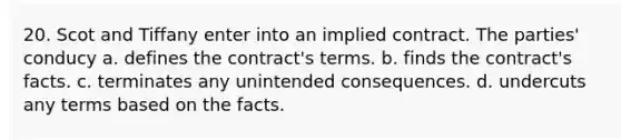 20. Scot and Tiffany enter into an implied contract. The parties' conducy a. defines the contract's terms. b. finds the contract's facts. c. terminates any unintended consequences. d. undercuts any terms based on the facts.