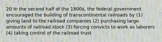 20 In the second half of the 1800s, the federal government encouraged the building of transcontinental railroads by (1) giving land to the railroad companies (2) purchasing large amounts of railroad stock (3) forcing convicts to work as laborers (4) taking control of the railroad trust