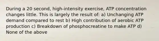 During a 20 second, high-intensity exercise, ATP concentration changes little. This is largely the result of: a) Unchanging ATP demand compared to rest b) High contribution of aerobic ATP production c) Breakdown of phosphocreatine to make ATP d) None of the above