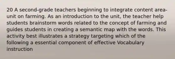 20 A second-grade teachers beginning to integrate content area-unit on farming. As an introduction to the unit, the teacher help students brainstorm words related to the concept of farming and guides students in creating a semantic map with the words. This activity best illustrates a strategy targeting which of the following a essential component of effective Vocabulary instruction