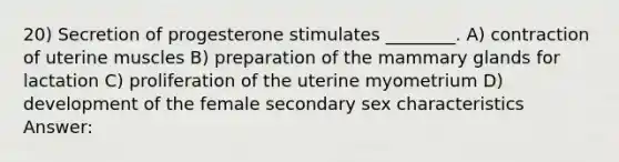 20) Secretion of progesterone stimulates ________. A) contraction of uterine muscles B) preparation of the mammary glands for lactation C) proliferation of the uterine myometrium D) development of the female secondary sex characteristics Answer: