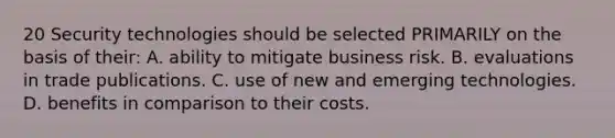 20 Security technologies should be selected PRIMARILY on the basis of their: A. ability to mitigate business risk. B. evaluations in trade publications. C. use of new and emerging technologies. D. benefits in comparison to their costs.