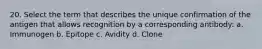 20. Select the term that describes the unique confirmation of the antigen that allows recognition by a corresponding antibody: a. Immunogen b. Epitope c. Avidity d. Clone