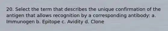 20. Select the term that describes the unique confirmation of the antigen that allows recognition by a corresponding antibody: a. Immunogen b. Epitope c. Avidity d. Clone