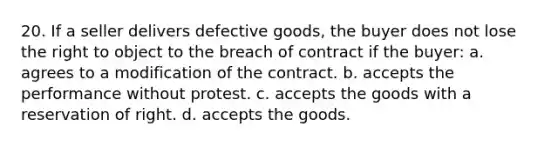 20. If a seller delivers defective goods, the buyer does not lose the right to object to the breach of contract if the buyer: a. agrees to a modification of the contract. b. accepts the performance without protest. c. accepts the goods with a reservation of right. d. accepts the goods.