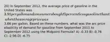 20) In September 2012, the average price of gasoline in the United States was 3.91 per gallon and consumers bought 5 percent less gasoline than they had during September 2011, when the average price was3.66 per gallon. Based on these numbers, what was the arc price elasticity of demand for gasoline from September 2011 to September 2012 using the Midpoint Formula? A) -0.33 B) -0.76 C) -2.96 D) -6.75