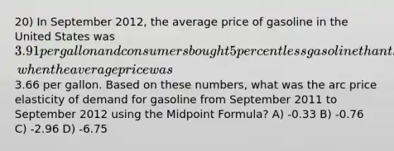 20) In September 2012, the average price of gasoline in the United States was 3.91 per gallon and consumers bought 5 percent less gasoline than they had during September 2011, when the average price was3.66 per gallon. Based on these numbers, what was the arc price elasticity of demand for gasoline from September 2011 to September 2012 using the <a href='https://www.questionai.com/knowledge/krQgbthmAm-midpoint-formula' class='anchor-knowledge'>midpoint formula</a>? A) -0.33 B) -0.76 C) -2.96 D) -6.75