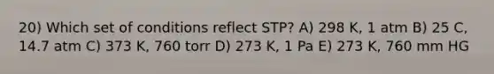 20) Which set of conditions reflect STP? A) 298 K, 1 atm B) 25 C, 14.7 atm C) 373 K, 760 torr D) 273 K, 1 Pa E) 273 K, 760 mm HG