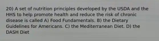 20) A set of nutrition principles developed by the USDA and the HHS to help promote health and reduce the risk of chronic disease is called A) Food Fundamentals. B) the Dietary Guidelines for Americans. C) the Mediterranean Diet. D) the DASH Diet