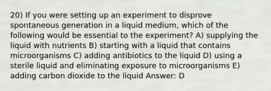 20) If you were setting up an experiment to disprove spontaneous generation in a liquid medium, which of the following would be essential to the experiment? A) supplying the liquid with nutrients B) starting with a liquid that contains microorganisms C) adding antibiotics to the liquid D) using a sterile liquid and eliminating exposure to microorganisms E) adding carbon dioxide to the liquid Answer: D