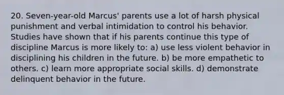 20. Seven-year-old Marcus' parents use a lot of harsh physical punishment and verbal intimidation to control his behavior. Studies have shown that if his parents continue this type of discipline Marcus is more likely to: a) use less violent behavior in disciplining his children in the future. b) be more empathetic to others. c) learn more appropriate social skills. d) demonstrate delinquent behavior in the future.