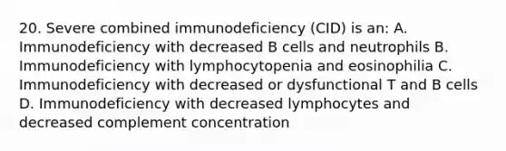 20. Severe combined immunodeficiency (CID) is an: A. Immunodeficiency with decreased B cells and neutrophils B. Immunodeficiency with lymphocytopenia and eosinophilia C. Immunodeficiency with decreased or dysfunctional T and B cells D. Immunodeficiency with decreased lymphocytes and decreased complement concentration