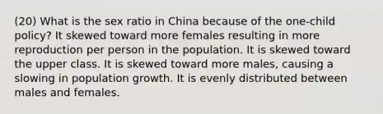 (20) What is the sex ratio in China because of the one-child policy? It skewed toward more females resulting in more reproduction per person in the population. It is skewed toward the upper class. It is skewed toward more males, causing a slowing in population growth. It is evenly distributed between males and females.