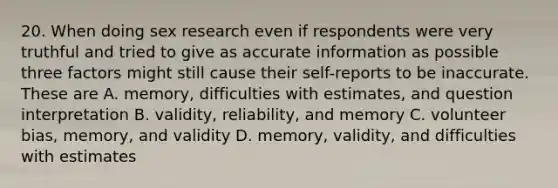 20. When doing sex research even if respondents were very truthful and tried to give as accurate information as possible three factors might still cause their self-reports to be inaccurate. These are A. memory, difficulties with estimates, and question interpretation B. validity, reliability, and memory C. volunteer bias, memory, and validity D. memory, validity, and difficulties with estimates