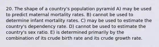 20. The shape of a country's population pyramid A) may be used to predict maternal mortality rates. B) cannot be used to determine infant mortality rates. C) may be used to estimate the country's dependency rate. D) cannot be used to estimate the country's sex ratio. E) is determined primarily by the combination of its crude birth rate and its crude growth rate.