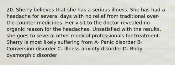 20. Sherry believes that she has a serious illness. She has had a headache for several days with no relief from traditional over-the-counter medicines. Her visit to the doctor revealed no organic reason for the headaches. Unsatisfied with the results, she goes to several other medical professionals for treatment. Sherry is most likely suffering from A- Panic disorder B- Conversion disorder C- Illness anxiety disorder D- Body dysmorphic disorder