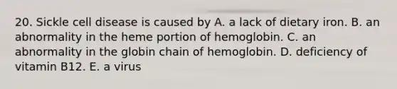 20. Sickle cell disease is caused by A. a lack of dietary iron. B. an abnormality in the heme portion of hemoglobin. C. an abnormality in the globin chain of hemoglobin. D. deficiency of vitamin B12. E. a virus