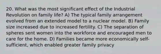 20. What was the most significant effect of the Industrial Revolution on family life? A) The typical family arrangement evolved from an extended model to a nuclear model. B) Family size increased due to increased fertility. C) The separation of spheres sent women into the workforce and encouraged men to care for the home. D) Families became more economically self-sufficient, which enabled greater family privacy