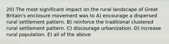 20) The most significant impact on the rural landscape of Great Britain's enclosure movement was to A) encourage a dispersed rural settlement pattern. B) reinforce the traditional clustered rural settlement pattern. C) discourage urbanization. D) increase rural population. E) all of the above