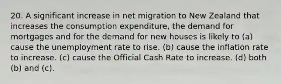 20. A significant increase in net migration to New Zealand that increases the consumption expenditure, the demand for mortgages and for the demand for new houses is likely to (a) cause the unemployment rate to rise. (b) cause the inflation rate to increase. (c) cause the Official Cash Rate to increase. (d) both (b) and (c).