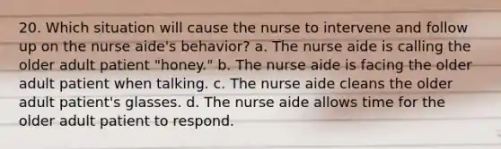 20. Which situation will cause the nurse to intervene and follow up on the nurse aide's behavior? a. The nurse aide is calling the older adult patient "honey." b. The nurse aide is facing the older adult patient when talking. c. The nurse aide cleans the older adult patient's glasses. d. The nurse aide allows time for the older adult patient to respond.