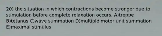 20) the situation in which contractions become stronger due to stimulation before complete relaxation occurs. A)treppe B)tetanus C)wave summation D)multiple motor unit summation E)maximal stimulus