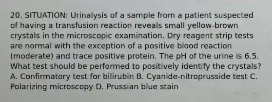 20. SITUATION: Urinalysis of a sample from a patient suspected of having a transfusion reaction reveals small yellow-brown crystals in the microscopic examination. Dry reagent strip tests are normal with the exception of a positive blood reaction (moderate) and trace positive protein. The pH of the urine is 6.5. What test should be performed to positively identify the crystals? A. Confirmatory test for bilirubin B. Cyanide-nitroprusside test C. Polarizing microscopy D. Prussian blue stain