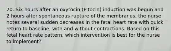 20. Six hours after an oxytocin (Pitocin) induction was begun and 2 hours after spontaneous rupture of the membranes, the nurse notes several sudden decreases in the fetal heart rate with quick return to baseline, with and without contractions. Based on this fetal heart rate pattern, which intervention is best for the nurse to implement?