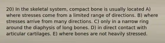 20) In the skeletal system, compact bone is usually located A) where stresses come from a limited range of directions. B) where stresses arrive from many directions. C) only in a narrow ring around the diaphysis of long bones. D) in direct contact with articular cartilages. E) where bones are not heavily stressed.