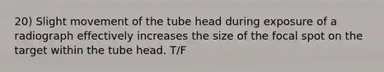 20) Slight movement of the tube head during exposure of a radiograph effectively increases the size of the focal spot on the target within the tube head. T/F