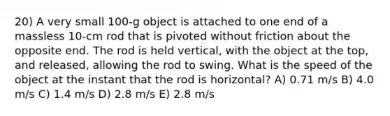 20) A very small 100-g object is attached to one end of a massless 10-cm rod that is pivoted without friction about the opposite end. The rod is held vertical, with the object at the top, and released, allowing the rod to swing. What is the speed of the object at the instant that the rod is horizontal? A) 0.71 m/s B) 4.0 m/s C) 1.4 m/s D) 2.8 m/s E) 2.8 m/s