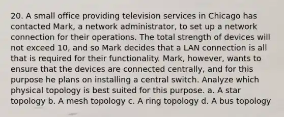 20. A small office providing television services in Chicago has contacted Mark, a network administrator, to set up a network connection for their operations. The total strength of devices will not exceed 10, and so Mark decides that a LAN connection is all that is required for their functionality. Mark, however, wants to ensure that the devices are connected centrally, and for this purpose he plans on installing a central switch. Analyze which physical topology is best suited for this purpose. a. A star topology b. A mesh topology c. A ring topology d. A bus topology