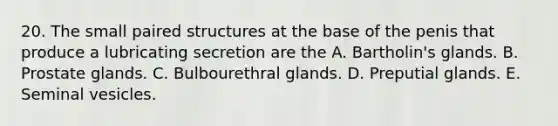 20. The small paired structures at the base of the penis that produce a lubricating secretion are the A. Bartholin's glands. B. Prostate glands. C. Bulbourethral glands. D. Preputial glands. E. Seminal vesicles.