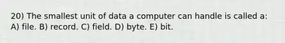 20) The smallest unit of data a computer can handle is called a: A) file. B) record. C) field. D) byte. E) bit.