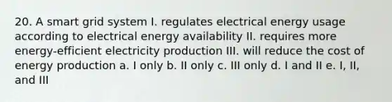 20. A smart grid system I. regulates electrical energy usage according to electrical energy availability II. requires more energy-efficient electricity production III. will reduce the cost of energy production a. I only b. II only c. III only d. I and II e. I, II, and III