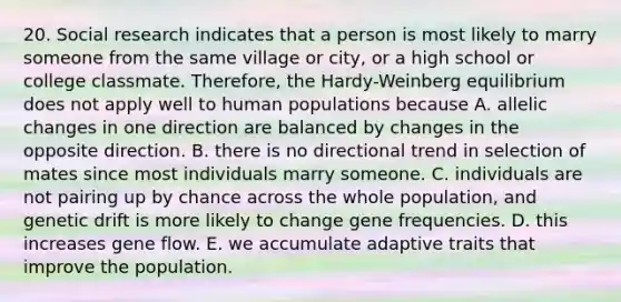 20. Social research indicates that a person is most likely to marry someone from the same village or city, or a high school or college classmate. Therefore, the Hardy-Weinberg equilibrium does not apply well to human populations because A. allelic changes in one direction are balanced by changes in the opposite direction. B. there is no directional trend in selection of mates since most individuals marry someone. C. individuals are not pairing up by chance across the whole population, and genetic drift is more likely to change gene frequencies. D. this increases gene flow. E. we accumulate adaptive traits that improve the population.