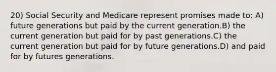 20) Social Security and Medicare represent promises made to: A) future generations but paid by the current generation.B) the current generation but paid for by past generations.C) the current generation but paid for by future generations.D) and paid for by futures generations.